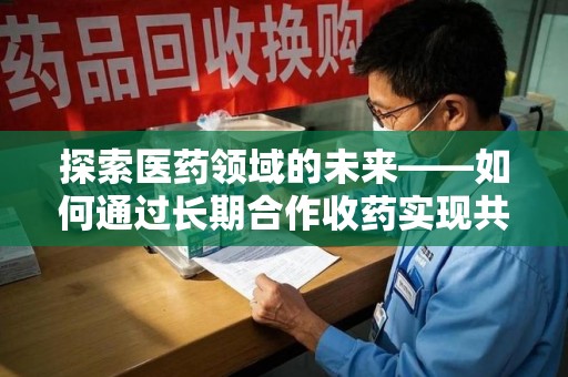 滁州探索医药领域的未来——如何通过长期合作收药实现共赢