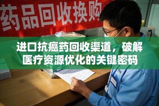 滁州进口抗癌药回收渠道，破解医疗资源优化的关键密码