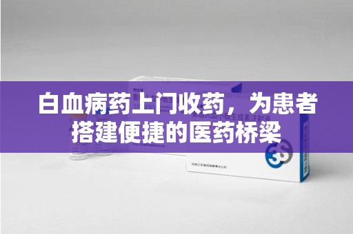 滁州白血病药上门收药，为患者搭建便捷的医药桥梁