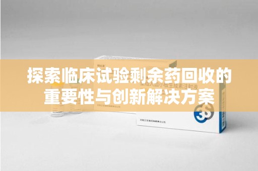 滁州探索临床试验剩余药回收的重要性与创新解决方案