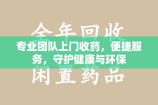 滁州专业团队上门收药，便捷服务，守护健康与环保