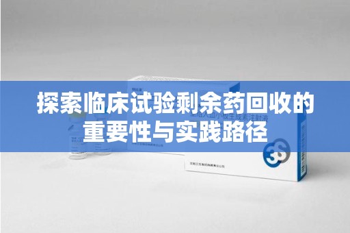 滁州探索临床试验剩余药回收的重要性与实践路径