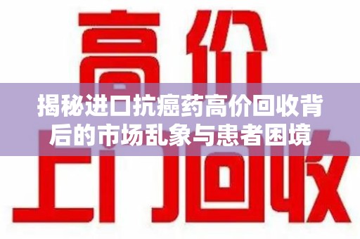 滁州揭秘进口抗癌药高价回收背后的市场乱象与患者困境