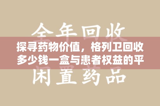 滁州探寻药物价值，格列卫回收多少钱一盒与患者权益的平衡之道