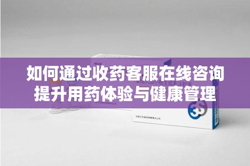 滁州如何通过收药客服在线咨询提升用药体验与健康管理