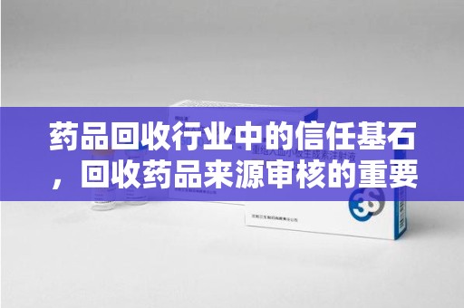 滁州药品回收行业中的信任基石，回收药品来源审核的重要性