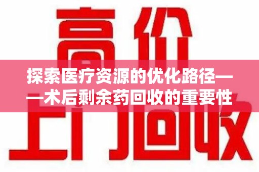 滁州探索医疗资源的优化路径——术后剩余药回收的重要性与实践