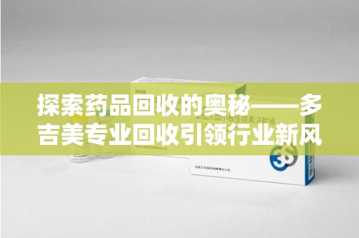 滁州探索药品回收的奥秘——多吉美专业回收引领行业新风向