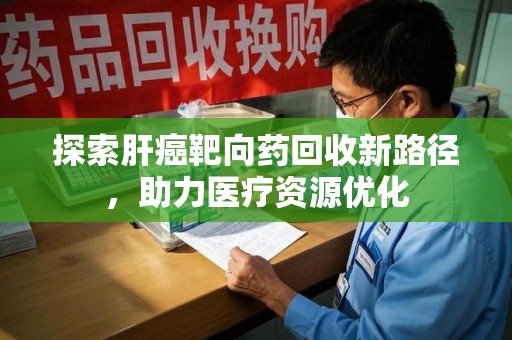 滁州探索肝癌靶向药回收新路径，助力医疗资源优化