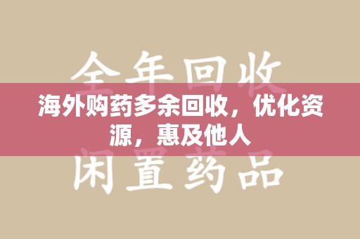滁州海外购药多余回收，优化资源，惠及他人