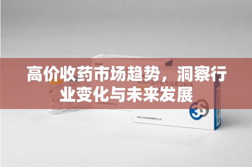 滁州高价收药市场趋势，洞察行业变化与未来发展