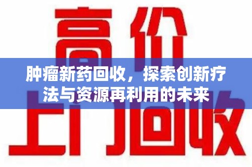 滁州肿瘤新药回收，探索创新疗法与资源再利用的未来
