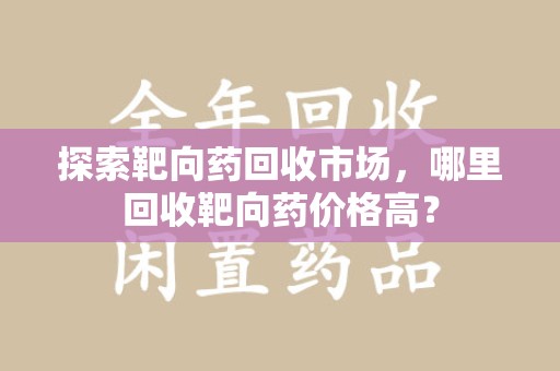 滁州探索靶向药回收市场，哪里回收靶向药价格高？