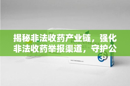 滁州揭秘非法收药产业链，强化非法收药举报渠道，守护公众健康安全
