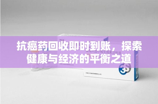 滁州抗癌药回收即时到账，探索健康与经济的平衡之道
