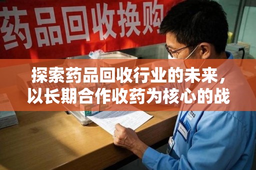 滁州探索药品回收行业的未来，以长期合作收药为核心的战略布局