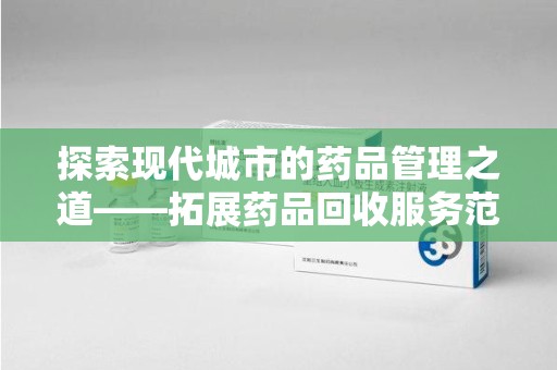 滁州探索现代城市的药品管理之道——拓展药品回收服务范围的必要性与实践