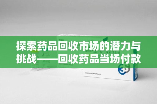 滁州探索药品回收市场的潜力与挑战——回收药品当场付款的商业实践