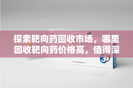 滁州探索靶向药回收市场，哪里回收靶向药价格高，值得深入了解