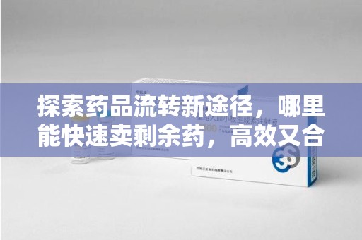 滁州探索药品流转新途径，哪里能快速卖剩余药，高效又合规