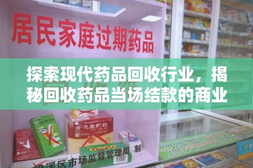 滁州探索现代药品回收行业，揭秘回收药品当场结款的商业奥秘
