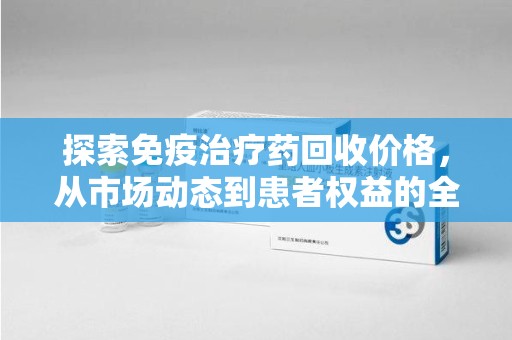 滁州探索免疫治疗药回收价格，从市场动态到患者权益的全面解析