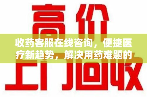 滁州收药客服在线咨询，便捷医疗新趋势，解决用药难题的高效途径