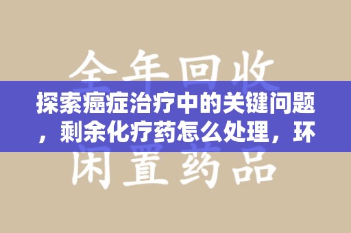 滁州探索癌症治疗中的关键问题，剩余化疗药怎么处理，环保与健康的平衡之道