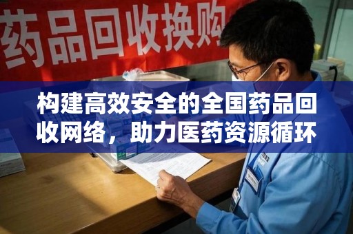 滁州构建高效安全的全国药品回收网络，助力医药资源循环利用