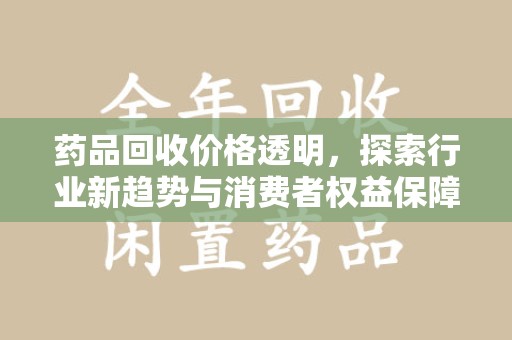 滁州药品回收价格透明，探索行业新趋势与消费者权益保障