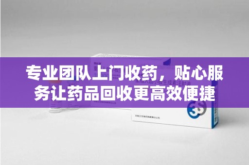 滁州专业团队上门收药，贴心服务让药品回收更高效便捷