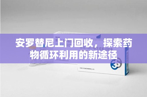 滁州安罗替尼上门回收，探索药物循环利用的新途径