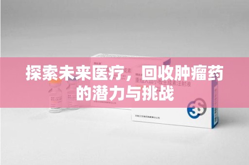 滁州探索未来医疗，回收肿瘤药的潜力与挑战