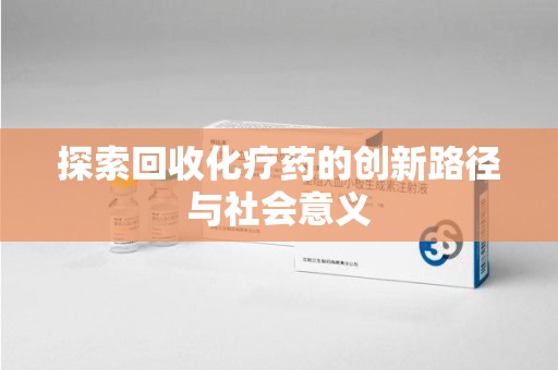 滁州探索回收化疗药的创新路径与社会意义