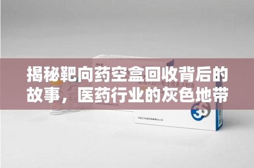 滁州揭秘靶向药空盒回收背后的故事，医药行业的灰色地带