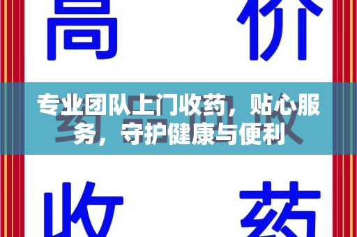 滁州专业团队上门收药，贴心服务，守护健康与便利