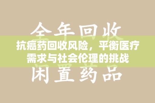 滁州抗癌药回收风险，平衡医疗需求与社会伦理的挑战
