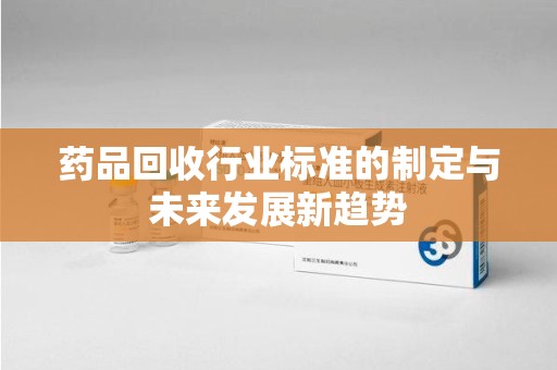 滁州药品回收行业标准的制定与未来发展新趋势