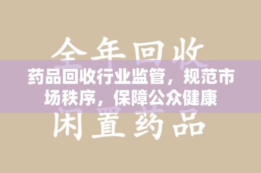 滁州药品回收行业监管，规范市场秩序，保障公众健康