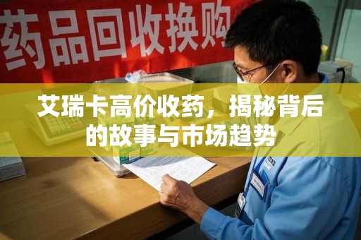 滁州艾瑞卡高价收药，揭秘背后的故事与市场趋势