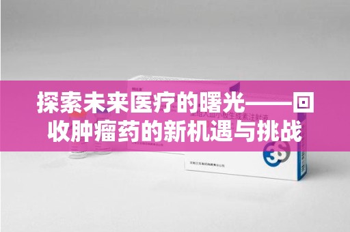 滁州探索未来医疗的曙光——回收肿瘤药的新机遇与挑战
