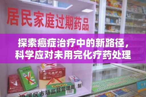滁州探索癌症治疗中的新路径，科学应对未用完化疗药处理的挑战与机遇
