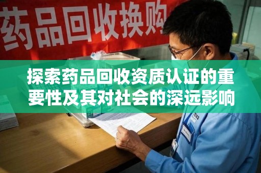 滁州探索药品回收资质认证的重要性及其对社会的深远影响
