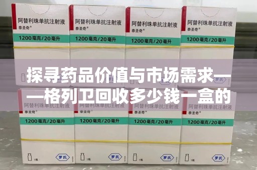 滁州探寻药品价值与市场需求——格列卫回收多少钱一盒的深度解析