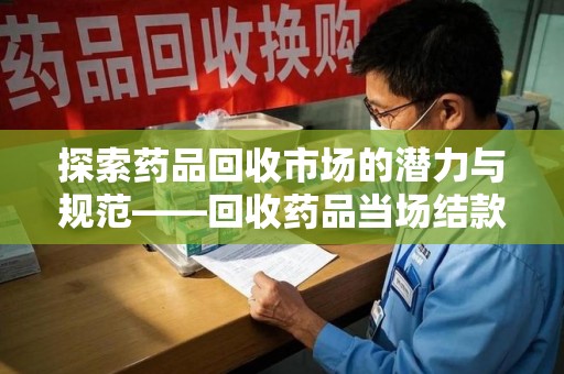 滁州探索药品回收市场的潜力与规范——回收药品当场结款成行业新趋势