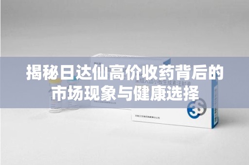 滁州揭秘日达仙高价收药背后的市场现象与健康选择
