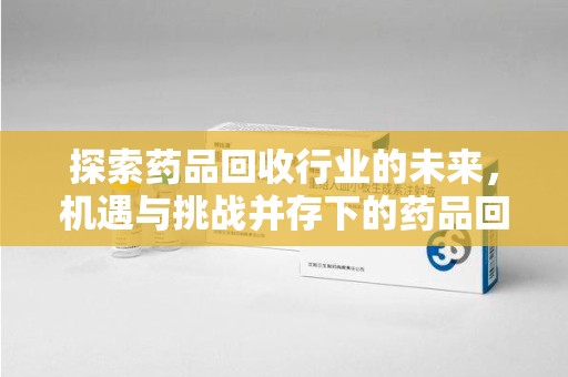 滁州探索药品回收行业的未来，机遇与挑战并存下的药品回收行业监管之道