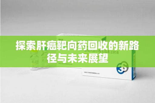 滁州探索肝癌靶向药回收的新路径与未来展望