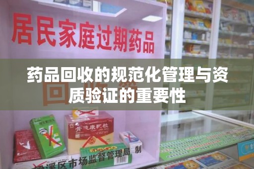 滁州药品回收的规范化管理与资质验证的重要性