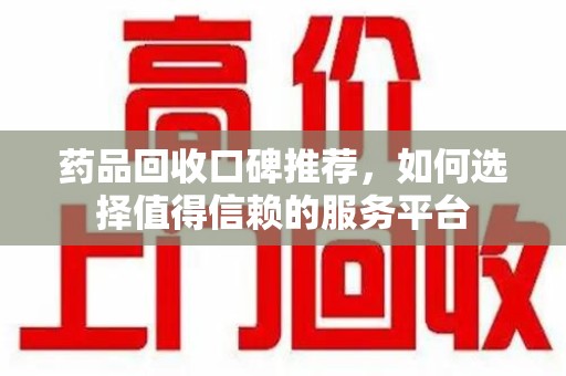 滁州药品回收口碑推荐，如何选择值得信赖的服务平台